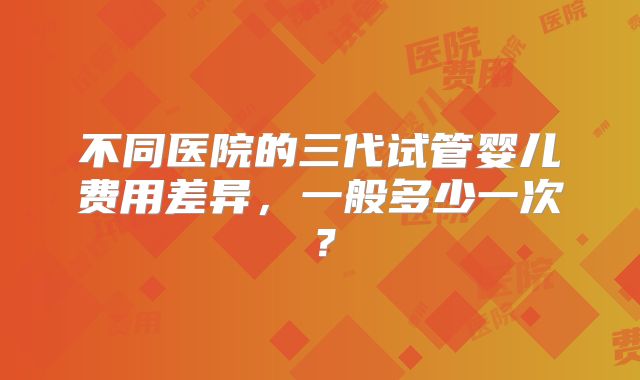 不同医院的三代试管婴儿费用差异，一般多少一次？