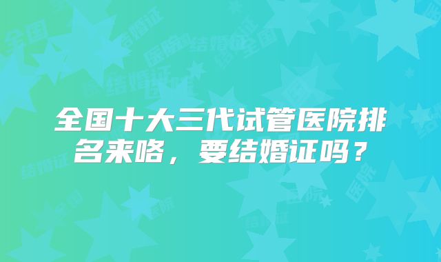 全国十大三代试管医院排名来咯，要结婚证吗？