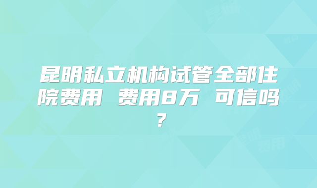 昆明私立机构试管全部住院费用 费用8万 可信吗?
