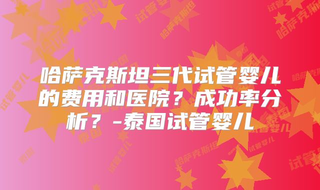 哈萨克斯坦三代试管婴儿的费用和医院？成功率分析？-泰国试管婴儿