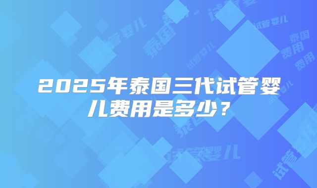 2025年泰国三代试管婴儿费用是多少？