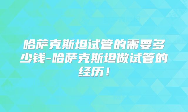 哈萨克斯坦试管的需要多少钱-哈萨克斯坦做试管的经历！