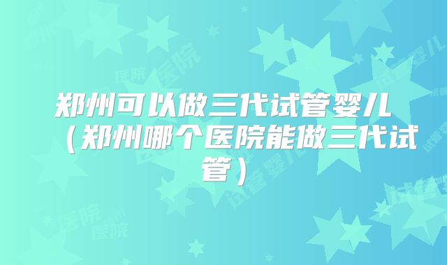 郑州可以做三代试管婴儿（郑州哪个医院能做三代试管）