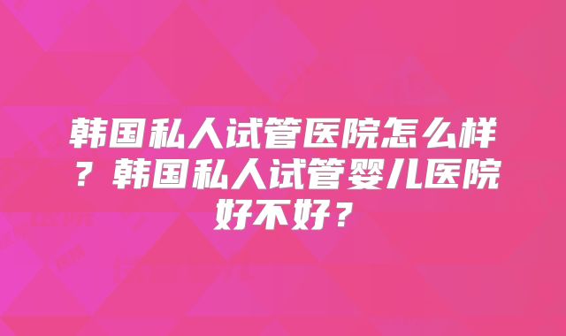 韩国私人试管医院怎么样？韩国私人试管婴儿医院好不好？