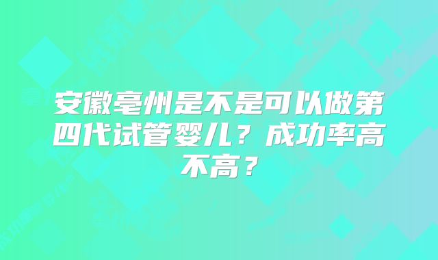 安徽亳州是不是可以做第四代试管婴儿?成功率高不高?