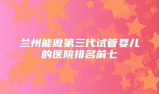 兰州能做第三代试管婴儿的医院排名前七