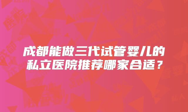 成都能做三代试管婴儿的私立医院推荐哪家合适？