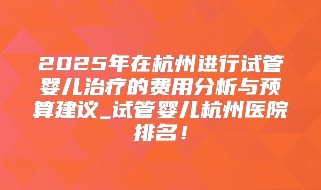 2025年在杭州进行试管婴儿治疗的费用分析与预算建议_试管婴儿杭州医院排名！