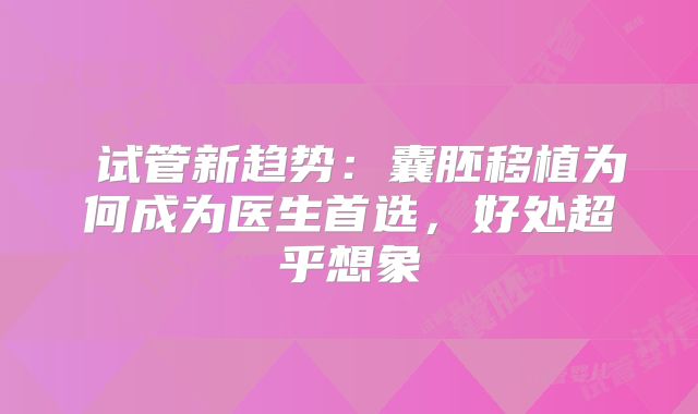 ‌试管新趋势：囊胚移植为何成为医生首选，好处超乎想象