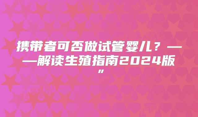 携带者可否做试管婴儿？——解读生殖指南2024版”