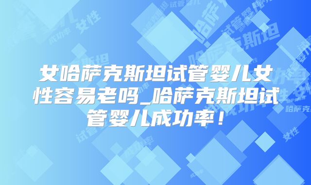 女哈萨克斯坦试管婴儿女性容易老吗_哈萨克斯坦试管婴儿成功率!
