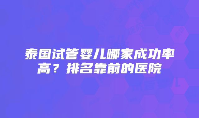 泰国试管婴儿哪家成功率高？排名靠前的医院