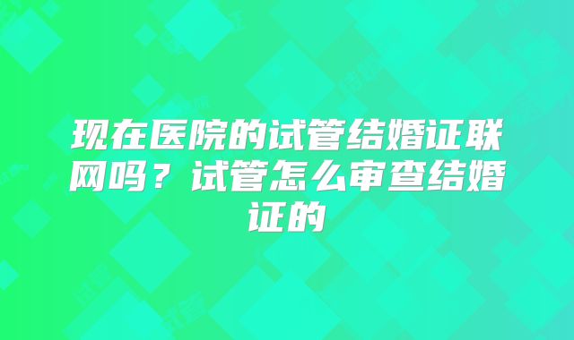 现在医院的试管结婚证联网吗?试管怎么审查结婚证的