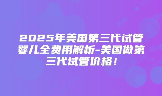 2025年美国第三代试管婴儿全费用解析-美国做第三代试管价格！