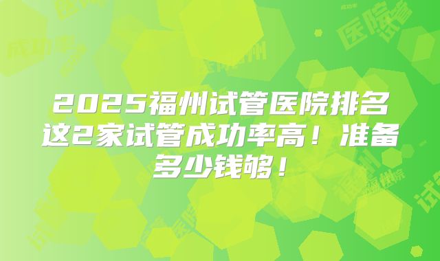 2025福州试管医院排名这2家试管成功率高！准备多少钱够！