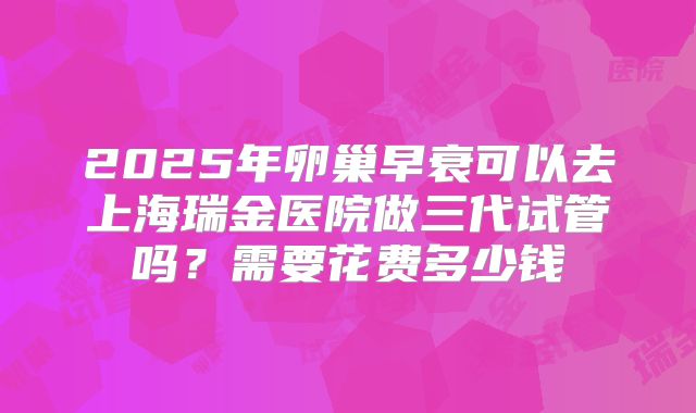 2025年卵巢早衰可以去上海瑞金医院做三代试管吗？需要花费多少钱