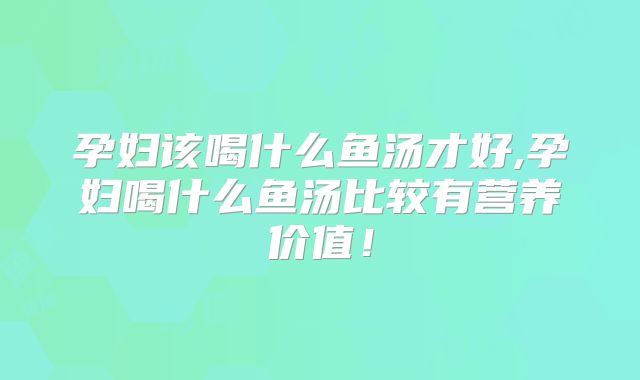 孕妇该喝什么鱼汤才好,孕妇喝什么鱼汤比较有营养价值!