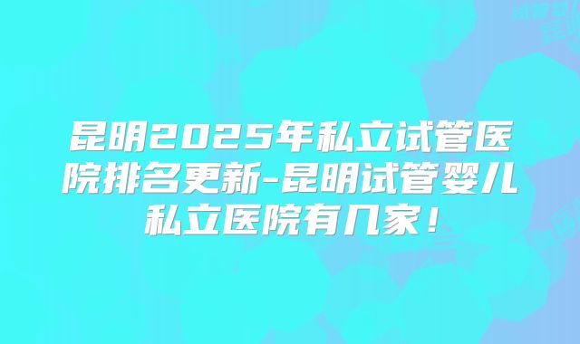 昆明2025年私立试管医院排名更新-昆明试管婴儿私立医院有几家!