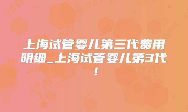 上海试管婴儿第三代费用明细_上海试管婴儿第3代！