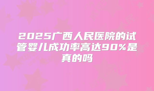 2025广西人民医院的试管婴儿成功率高达90%是真的吗