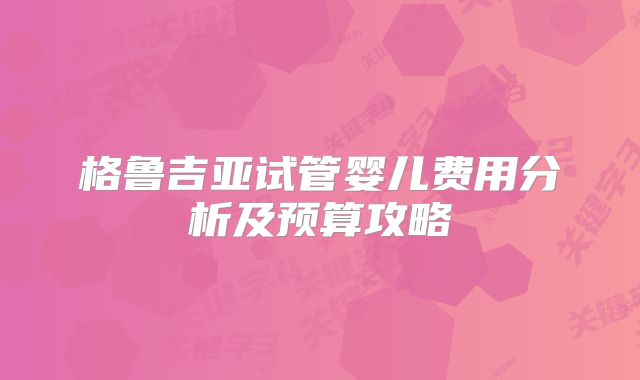 格鲁吉亚试管婴儿费用分析及预算攻略