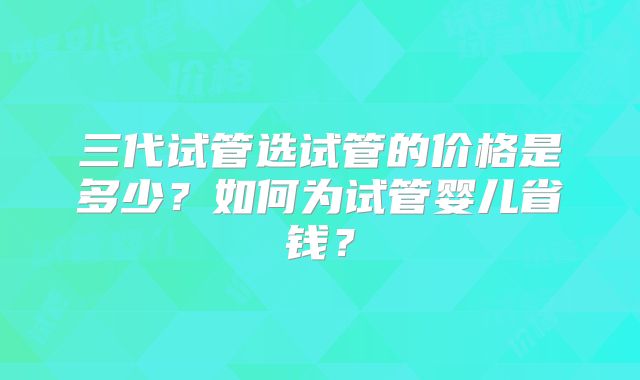 三代试管选试管的价格是多少？如何为试管婴儿省钱？
