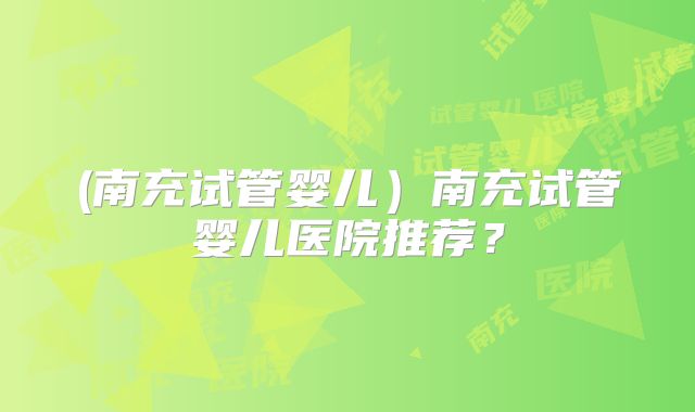 (南充试管婴儿）南充试管婴儿医院推荐？