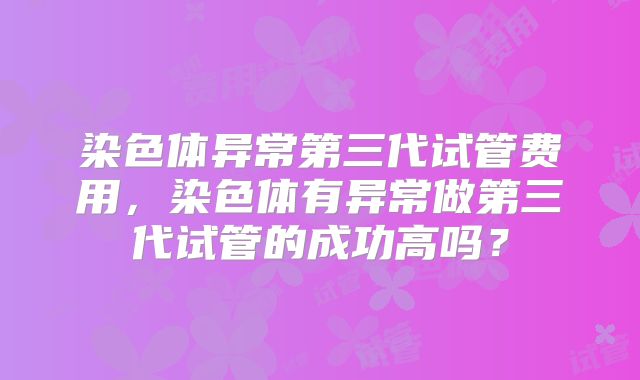染色体异常第三代试管费用，染色体有异常做第三代试管的成功高吗？