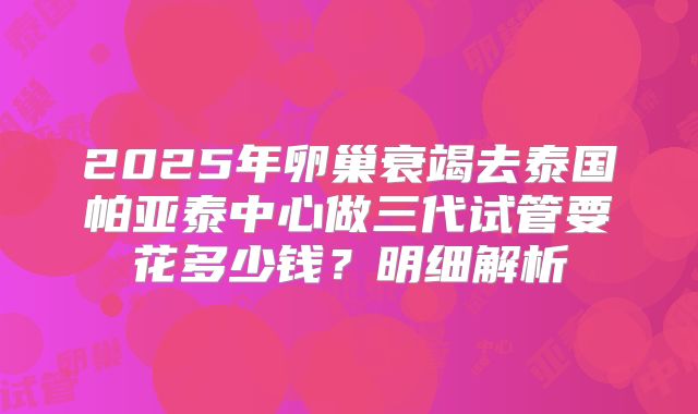 2025年卵巢衰竭去泰国帕亚泰中心做三代试管要花多少钱？明细解析
