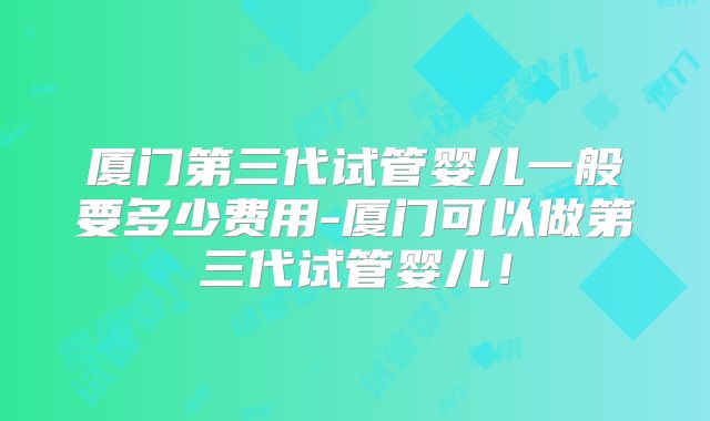 厦门第三代试管婴儿一般要多少费用-厦门可以做第三代试管婴儿！