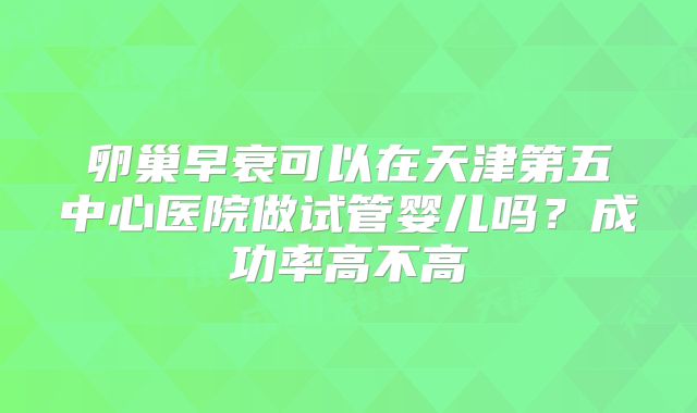 卵巢早衰可以在天津第五中心医院做试管婴儿吗?成功率高不高
