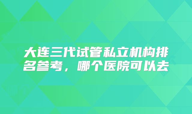 大连三代试管私立机构排名参考,哪个医院可以去