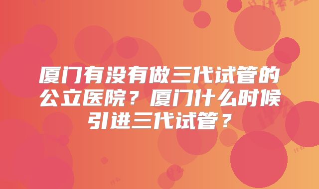 厦门有没有做三代试管的公立医院?厦门什么时候引进三代试管?