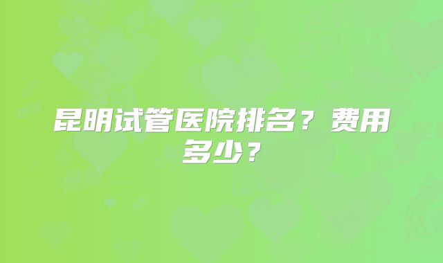 昆明试管医院排名？费用多少？
