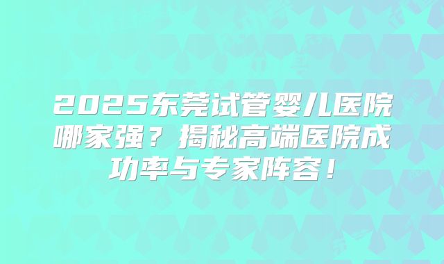 2025东莞试管婴儿医院哪家强？揭秘高端医院成功率与专家阵容！