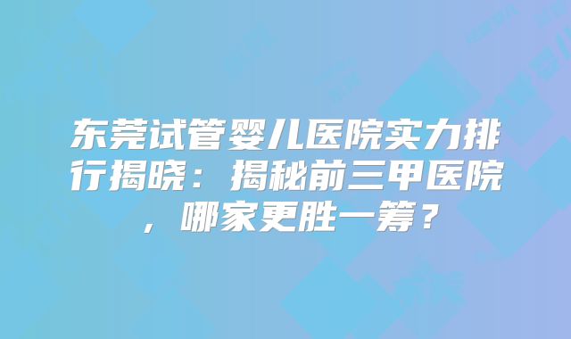 东莞试管婴儿医院实力排行揭晓:揭秘前三甲医院,哪家更胜一筹?