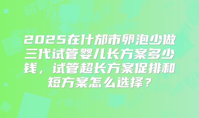 2025在什邡市卵泡少做三代试管婴儿长方案多少钱,试管超长方案促排和短方案怎么选择?