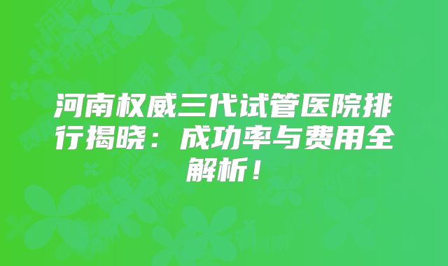 河南权威三代试管医院排行揭晓：成功率与费用全解析！