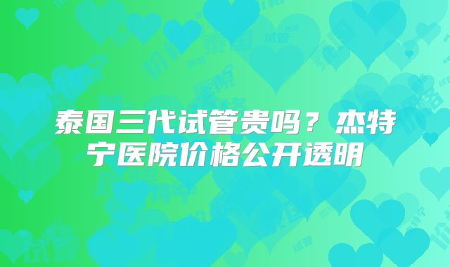 泰国三代试管贵吗？杰特宁医院价格公开透明