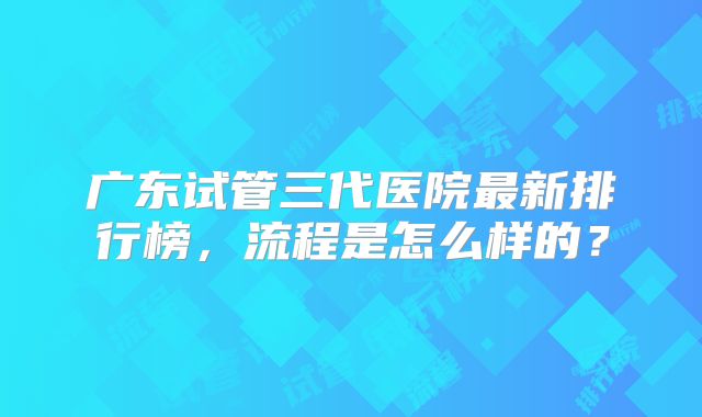广东试管三代医院最新排行榜，流程是怎么样的？