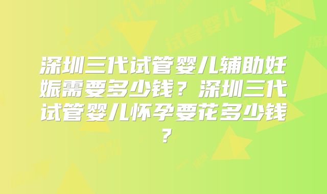 深圳三代试管婴儿辅助妊娠需要多少钱？深圳三代试管婴儿怀孕要花多少钱？