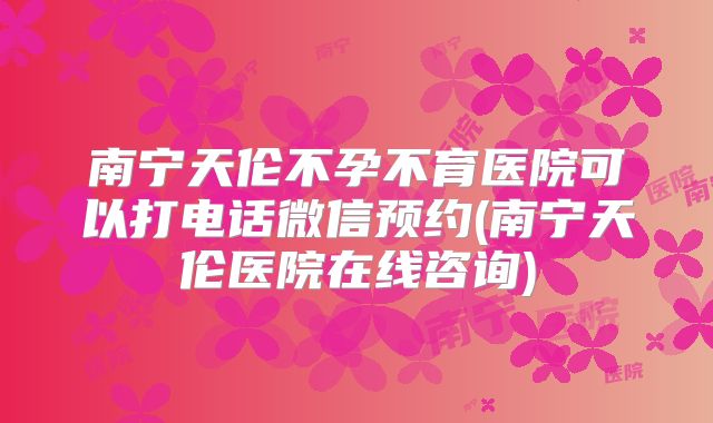 南宁天伦不孕不育医院可以打电话微信预约(南宁天伦医院在线咨询)