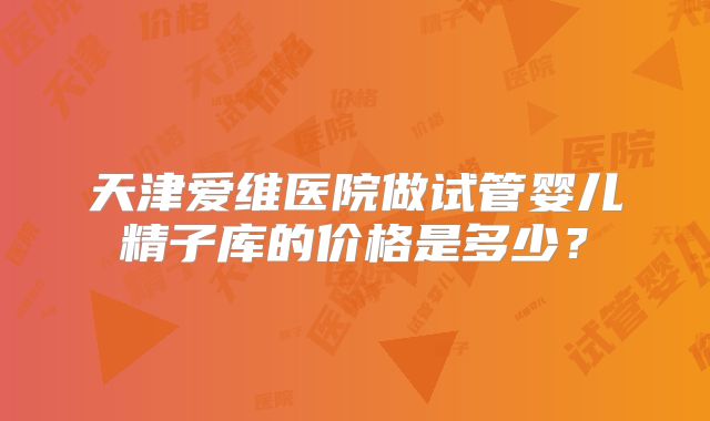 天津爱维医院做试管婴儿精子库的价格是多少？