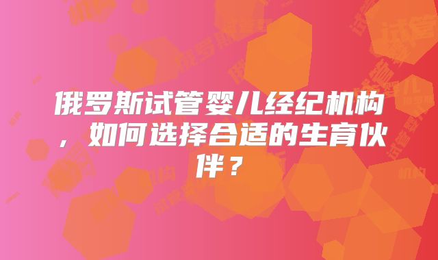 俄罗斯试管婴儿经纪机构,如何选择合适的生育伙伴?
