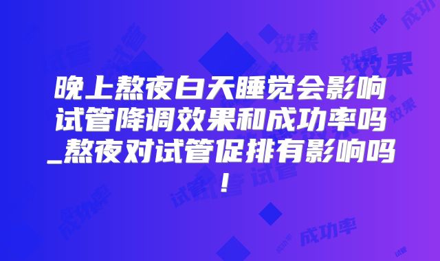 晚上熬夜白天睡觉会影响试管降调效果和成功率吗_熬夜对试管促排有影响吗！