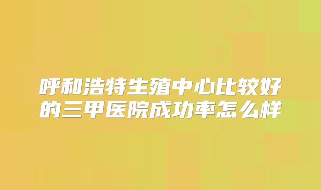 呼和浩特生殖中心比较好的三甲医院成功率怎么样