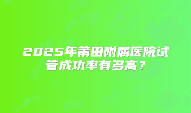 2025年莆田附属医院试管成功率有多高?