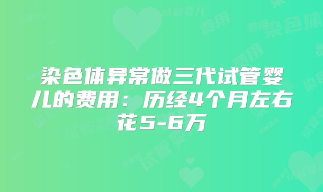 染色体异常做三代试管婴儿的费用：历经4个月左右花5-6万