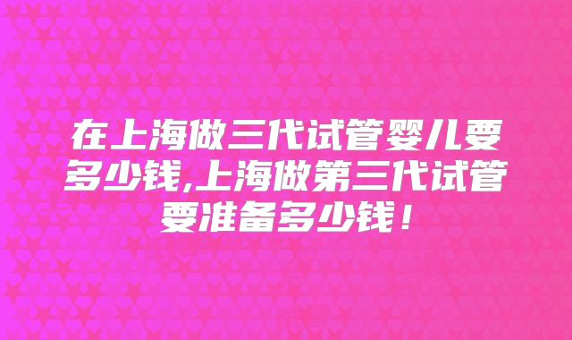 在上海做三代试管婴儿要多少钱,上海做第三代试管要准备多少钱!