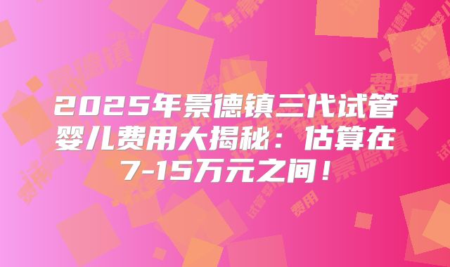 2025年景德镇三代试管婴儿费用大揭秘：估算在7-15万元之间！